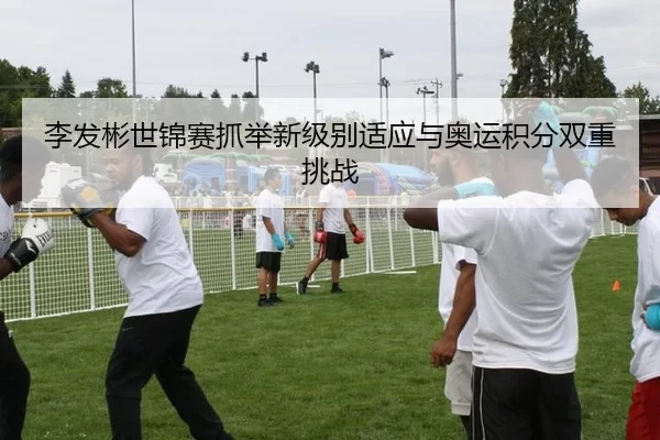李发彬世锦赛抓举新级别适应与奥运积分双重挑战