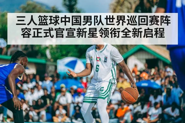 三人篮球中国男队世界巡回赛阵容正式官宣新星领衔全新启程