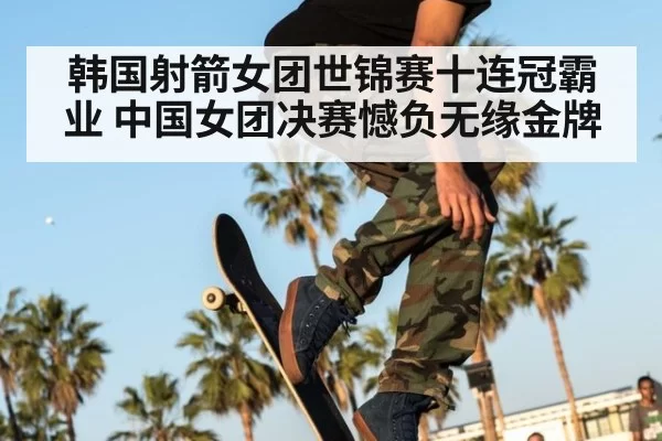 韩国射箭女团世锦赛十连冠霸业 中国女团决赛憾负无缘金牌