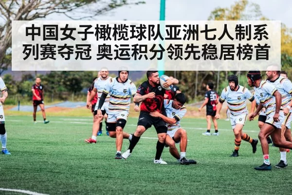 中国女子橄榄球队亚洲七人制系列赛夺冠 奥运积分领先稳居榜首